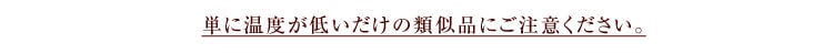 単に温度が低いだけの類似品にご注意ください。